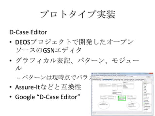 プロトタイプ実装
D-Case Editor
• DEOSプロジェクトで開発したオープン
ソースのGSNエディタ
• グラフィカル表記、パターン、モジュー
ル
– パターンは現時点でパラメタのみ

• Assure-Itなどと互換性
• Goo...