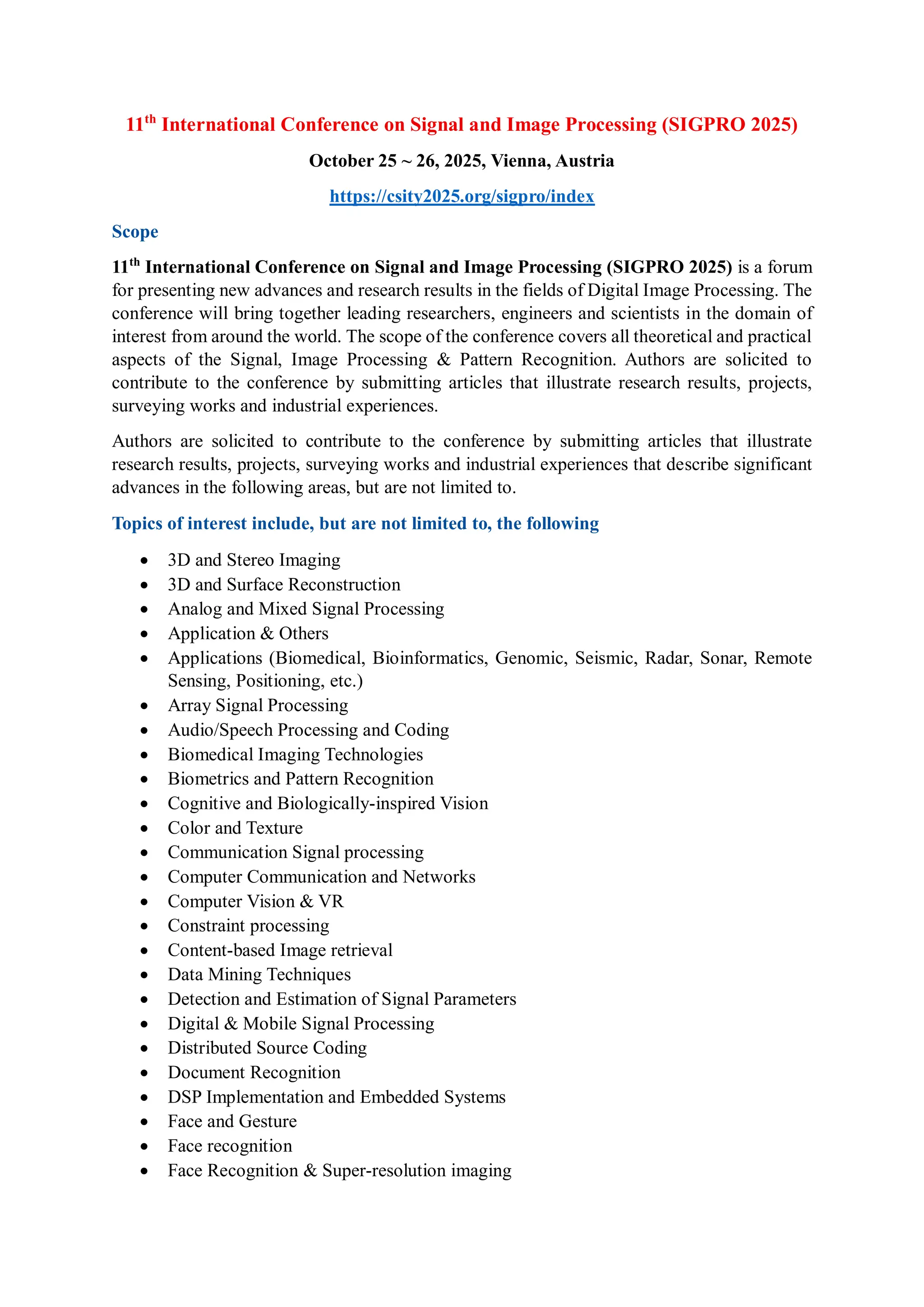 11th
International Conference on Signal and Image Processing (SIGPRO 2025)
October 25 ~ 26, 2025, Vienna, Austria
https://csity2025.org/sigpro/index
Scope
11th
International Conference on Signal and Image Processing (SIGPRO 2025) is a forum
for presenting new advances and research results in the fields of Digital Image Processing. The
conference will bring together leading researchers, engineers and scientists in the domain of
interest from around the world. The scope of the conference covers all theoretical and practical
aspects of the Signal, Image Processing & Pattern Recognition. Authors are solicited to
contribute to the conference by submitting articles that illustrate research results, projects,
surveying works and industrial experiences.
Authors are solicited to contribute to the conference by submitting articles that illustrate
research results, projects, surveying works and industrial experiences that describe significant
advances in the following areas, but are not limited to.
Topics of interest include, but are not limited to, the following
 3D and Stereo Imaging
 3D and Surface Reconstruction
 Analog and Mixed Signal Processing
 Application & Others
 Applications (Biomedical, Bioinformatics, Genomic, Seismic, Radar, Sonar, Remote
Sensing, Positioning, etc.)
 Array Signal Processing
 Audio/Speech Processing and Coding
 Biomedical Imaging Technologies
 Biometrics and Pattern Recognition
 Cognitive and Biologically-inspired Vision
 Color and Texture
 Communication Signal processing
 Computer Communication and Networks
 Computer Vision & VR
 Constraint processing
 Content-based Image retrieval
 Data Mining Techniques
 Detection and Estimation of Signal Parameters
 Digital & Mobile Signal Processing
 Distributed Source Coding
 Document Recognition
 DSP Implementation and Embedded Systems
 Face and Gesture
 Face recognition
 Face Recognition & Super-resolution imaging
 