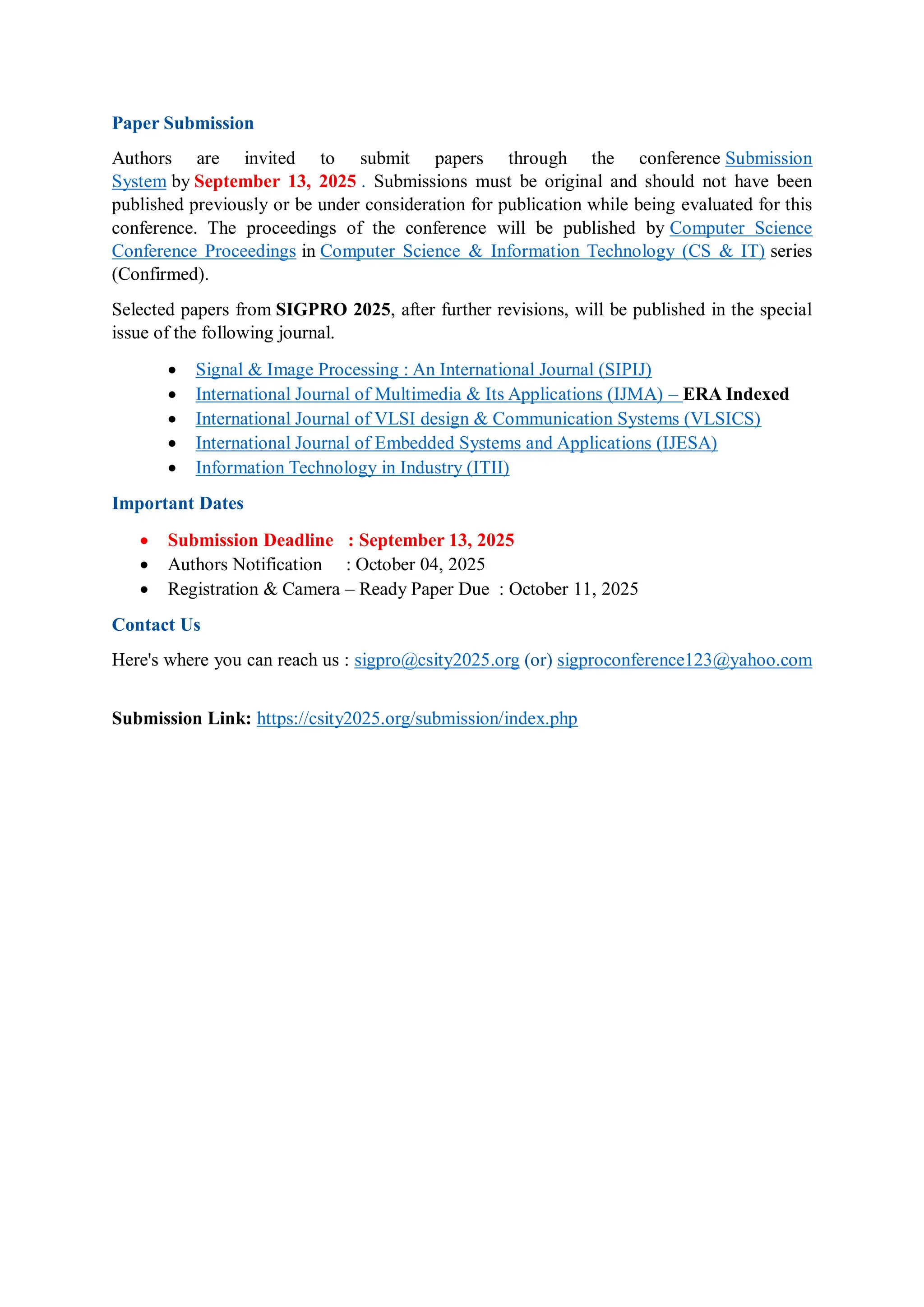 Paper Submission
Authors are invited to submit papers through the conference Submission
System by September 13, 2025 . Submissions must be original and should not have been
published previously or be under consideration for publication while being evaluated for this
conference. The proceedings of the conference will be published by Computer Science
Conference Proceedings in Computer Science & Information Technology (CS & IT) series
(Confirmed).
Selected papers from SIGPRO 2025, after further revisions, will be published in the special
issue of the following journal.
 Signal & Image Processing : An International Journal (SIPIJ)
 International Journal of Multimedia & Its Applications (IJMA) – ERA Indexed
 International Journal of VLSI design & Communication Systems (VLSICS)
 International Journal of Embedded Systems and Applications (IJESA)
 Information Technology in Industry (ITII)
Important Dates
 Submission Deadline : September 13, 2025
 Authors Notification : October 04, 2025
 Registration & Camera – Ready Paper Due : October 11, 2025
Contact Us
Here's where you can reach us : sigpro@csity2025.org (or) sigproconference123@yahoo.com
Submission Link: https://csity2025.org/submission/index.php
 