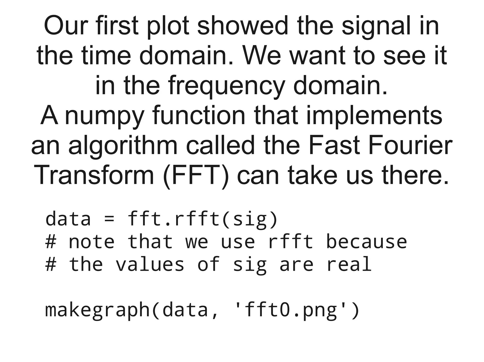 Our first plot showed the signal in
the time domain. We want to see it
      in the frequency domain.
 A numpy function that implements
an algorithm called the Fast Fourier
Transform (FFT) can take us there.
 data = fft.rfft(sig)
 # note that we use rfft because
 # the values of sig are real

 makegraph(data, 'fft0.png')
 