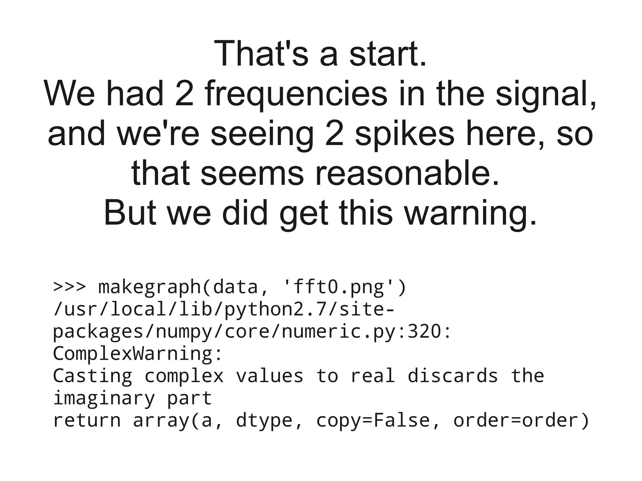 That's a start.
We had 2 frequencies in the signal,
and we're seeing 2 spikes here, so
     that seems reasonable.
   But we did get this warning.
>>> makegraph(data, 'fft0.png')
/usr/local/lib/python2.7/site-
packages/numpy/core/numeric.py:320:
ComplexWarning:
Casting complex values to real discards the
imaginary part
return array(a, dtype, copy=False, order=order)
 