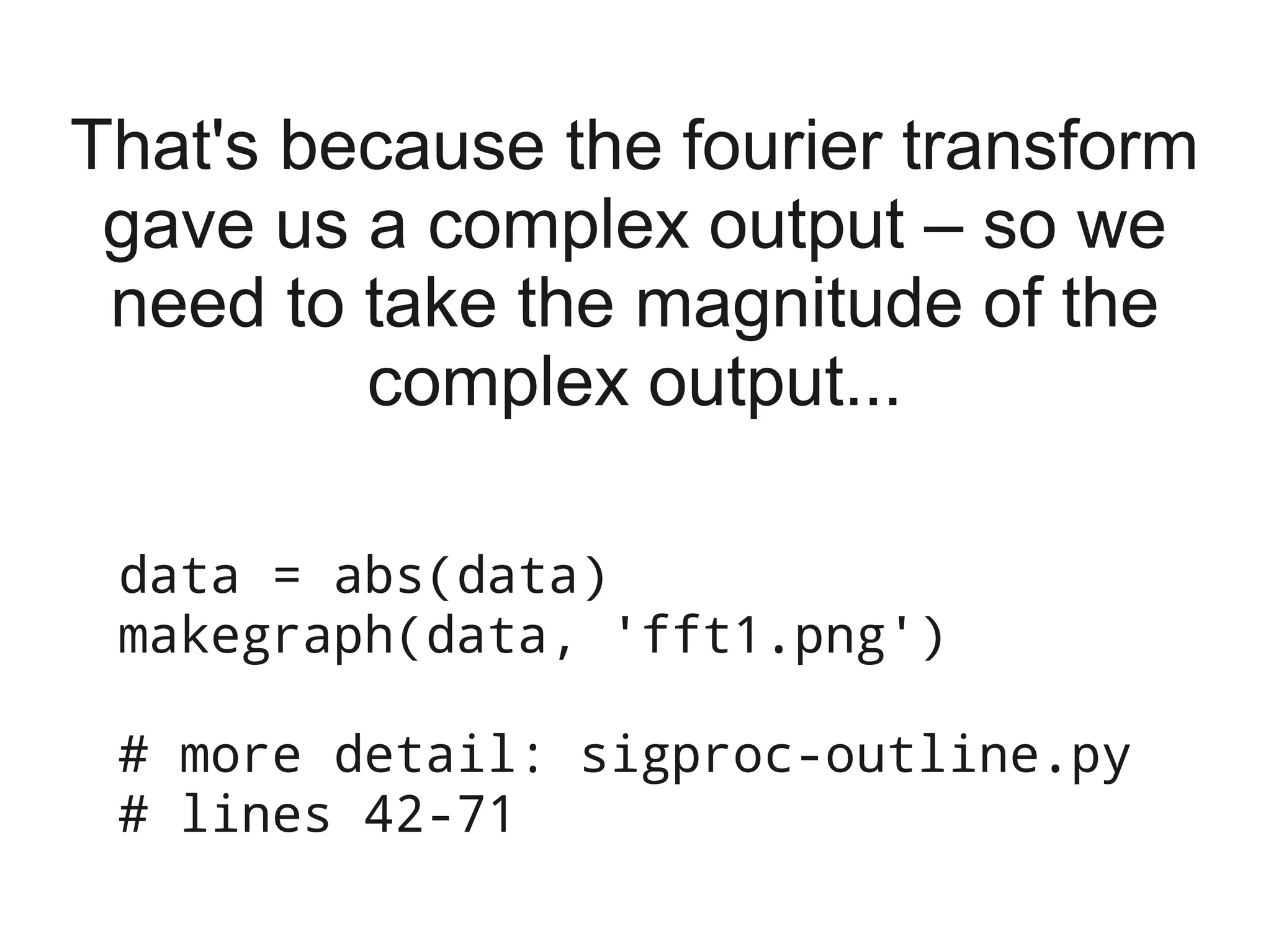 That's because the fourier transform
 gave us a complex output – so we
 need to take the magnitude of the
         complex output...

 data = abs(data)
 makegraph(data, 'fft1.png')

 # more detail: sigproc-outline.py
 # lines 42-71
 