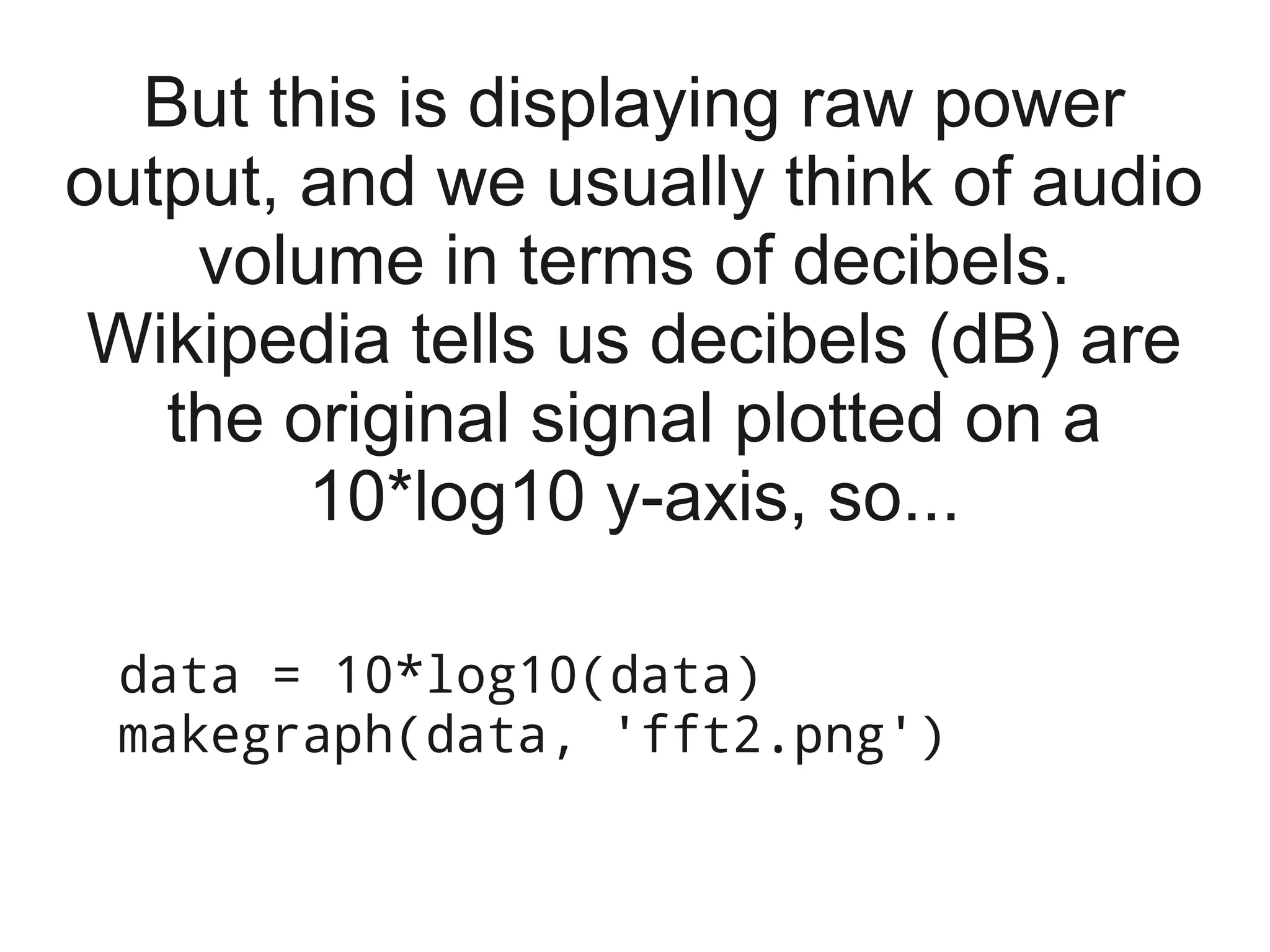 But this is displaying raw power
output, and we usually think of audio
    volume in terms of decibels.
 Wikipedia tells us decibels (dB) are
   the original signal plotted on a
        10*log10 y-axis, so...

 data = 10*log10(data)
 makegraph(data, 'fft2.png')
 