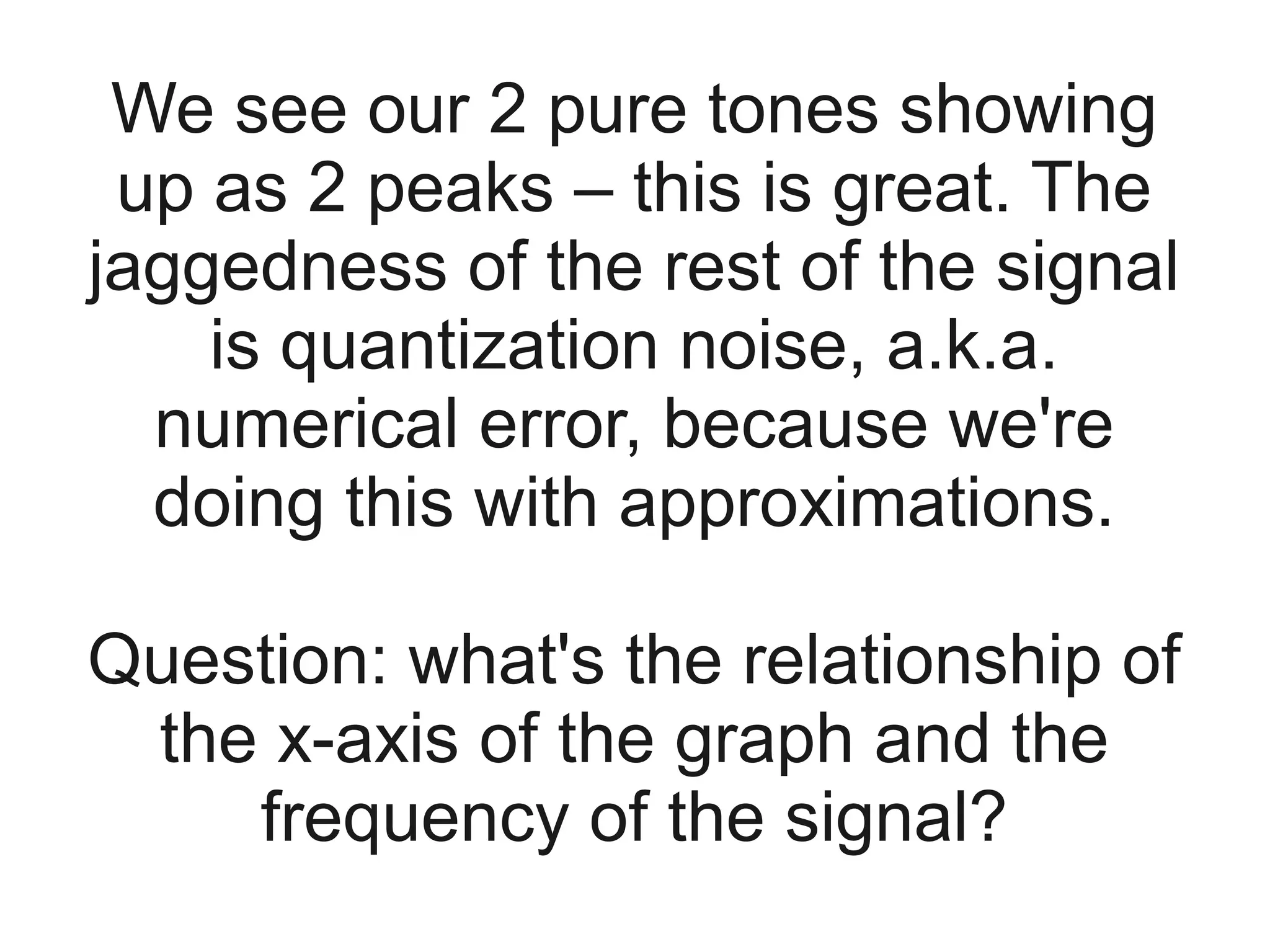 We see our 2 pure tones showing
 up as 2 peaks – this is great. The
jaggedness of the rest of the signal
    is quantization noise, a.k.a.
  numerical error, because we're
  doing this with approximations.

Question: what's the relationship of
 the x-axis of the graph and the
    frequency of the signal?
 