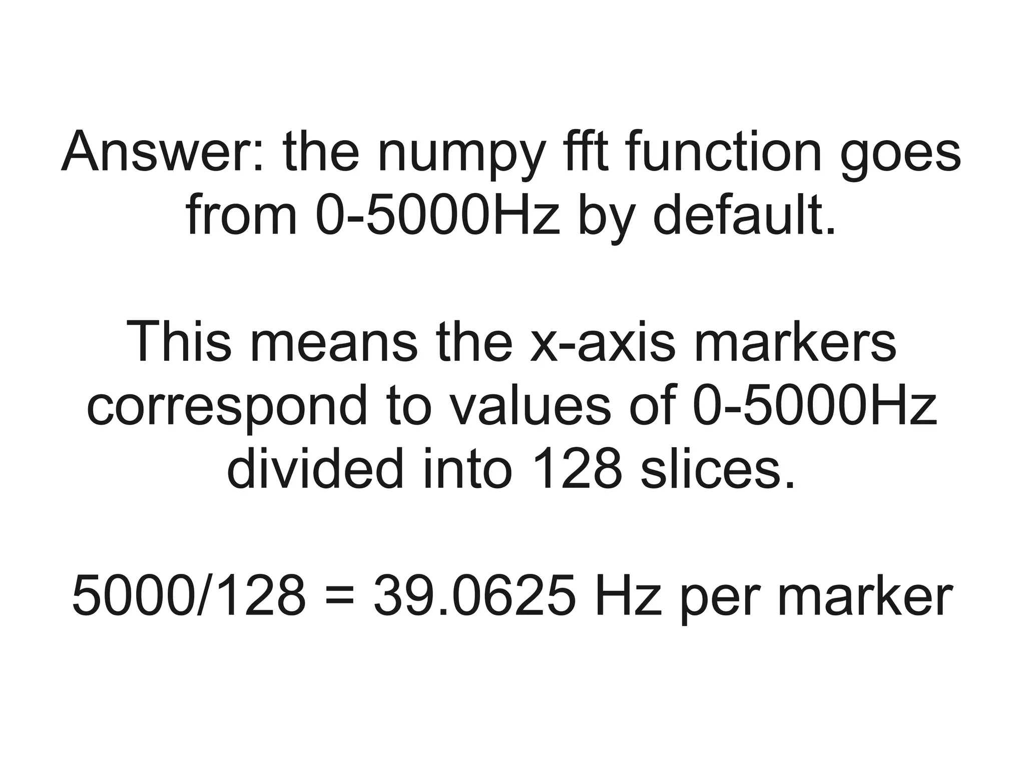 Answer: the numpy fft function goes
    from 0-5000Hz by default.

 This means the x-axis markers
correspond to values of 0-5000Hz
     divided into 128 slices.

5000/128 = 39.0625 Hz per marker
 