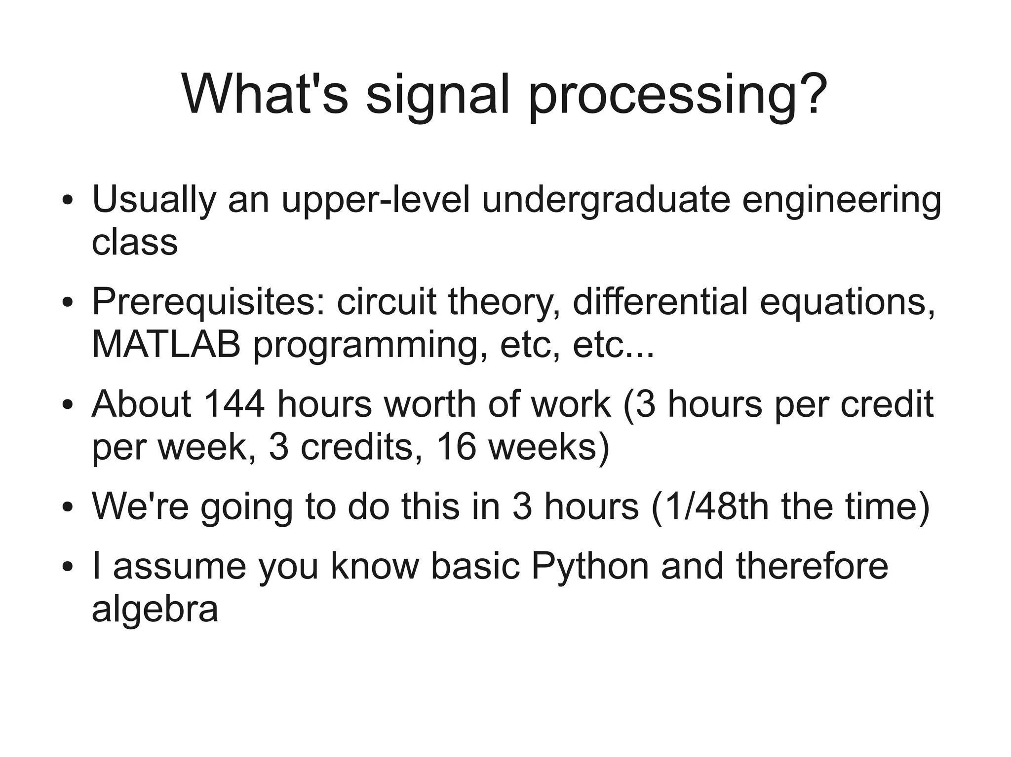 What's signal processing?
●   Usually an upper-level undergraduate engineering
    class
●   Prerequisites: circuit theory, differential equations,
    MATLAB programming, etc, etc...
●   About 144 hours worth of work (3 hours per credit
    per week, 3 credits, 16 weeks)
●   We're going to do this in 3 hours (1/48th the time)
●   I assume you know basic Python and therefore
    algebra
 