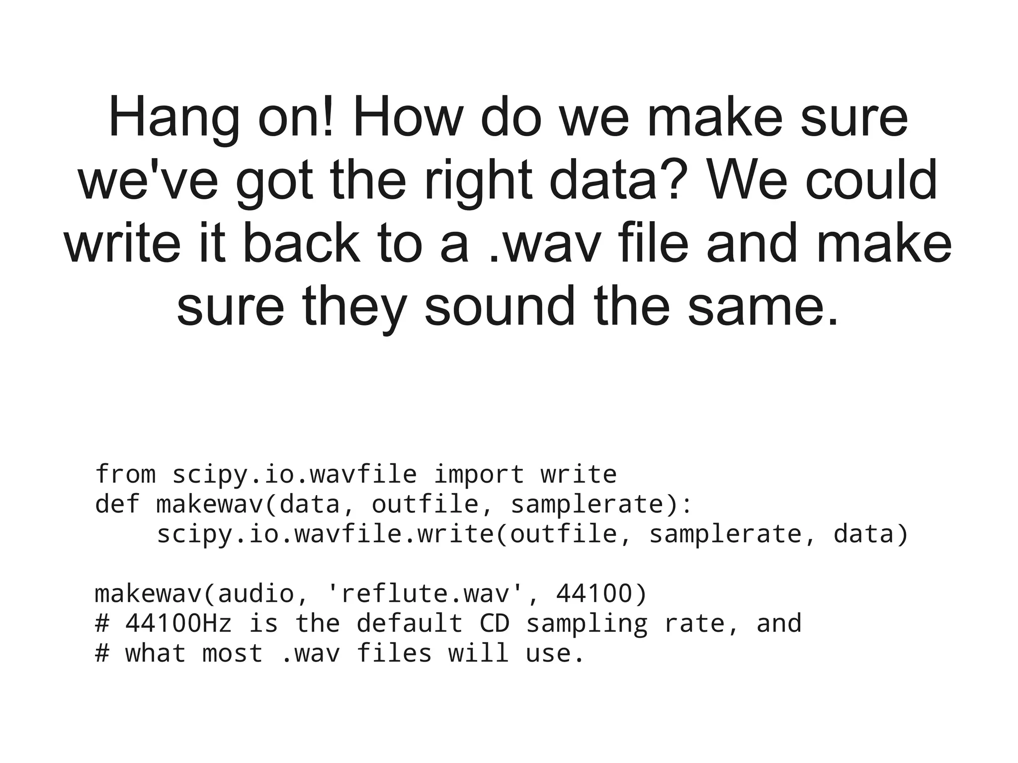 Hang on! How do we make sure
we've got the right data? We could
write it back to a .wav file and make
     sure they sound the same.

 from scipy.io.wavfile import write
 def makewav(data, outfile, samplerate):
     scipy.io.wavfile.write(outfile, samplerate, data)

 makewav(audio, 'reflute.wav', 44100)
 # 44100Hz is the default CD sampling rate, and
 # what most .wav files will use.
 
