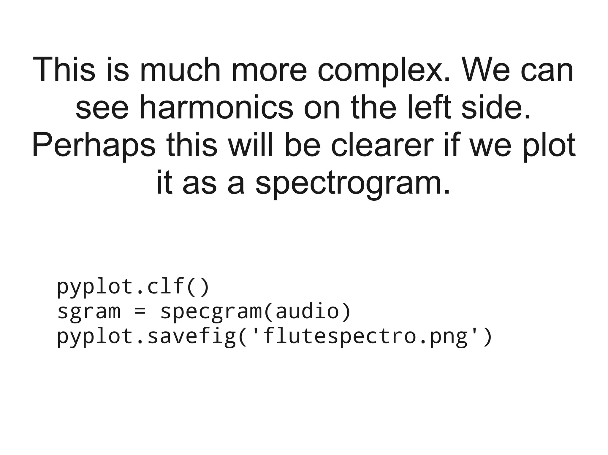 This is much more complex. We can
  see harmonics on the left side.
Perhaps this will be clearer if we plot
         it as a spectrogram.

 pyplot.clf()
 sgram = specgram(audio)
 pyplot.savefig('flutespectro.png')
 