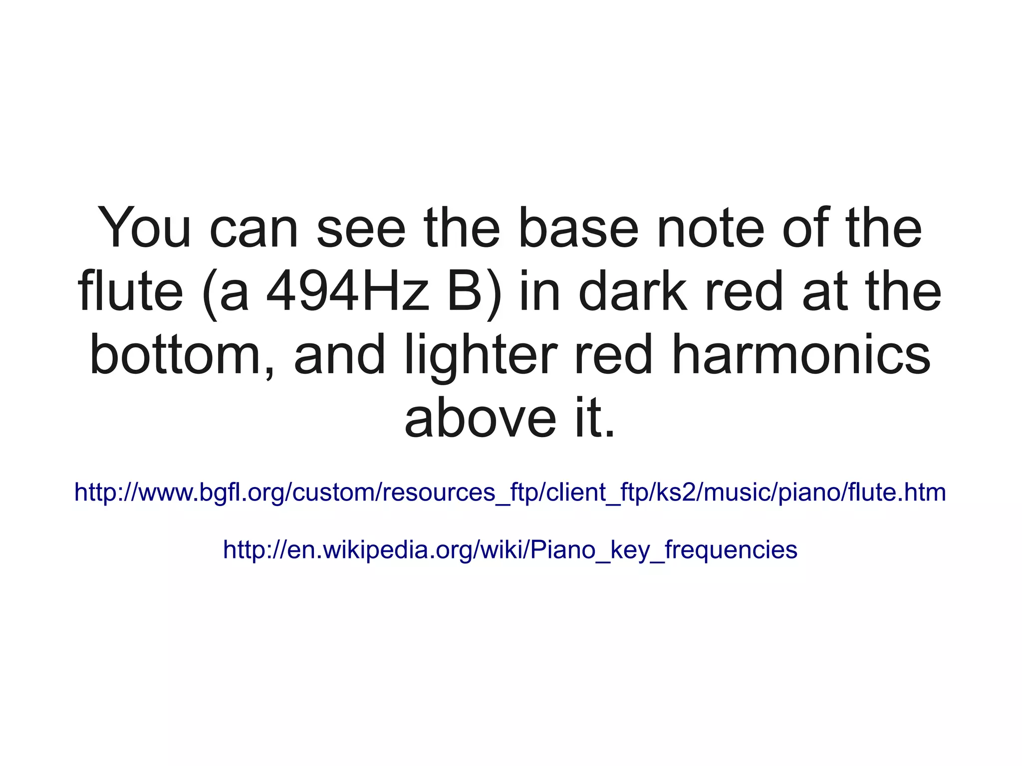You can see the base note of the
flute (a 494Hz B) in dark red at the
 bottom, and lighter red harmonics
             above it.
http://www.bgfl.org/custom/resources_ftp/client_ftp/ks2/music/piano/flute.htm

             http://en.wikipedia.org/wiki/Piano_key_frequencies
 