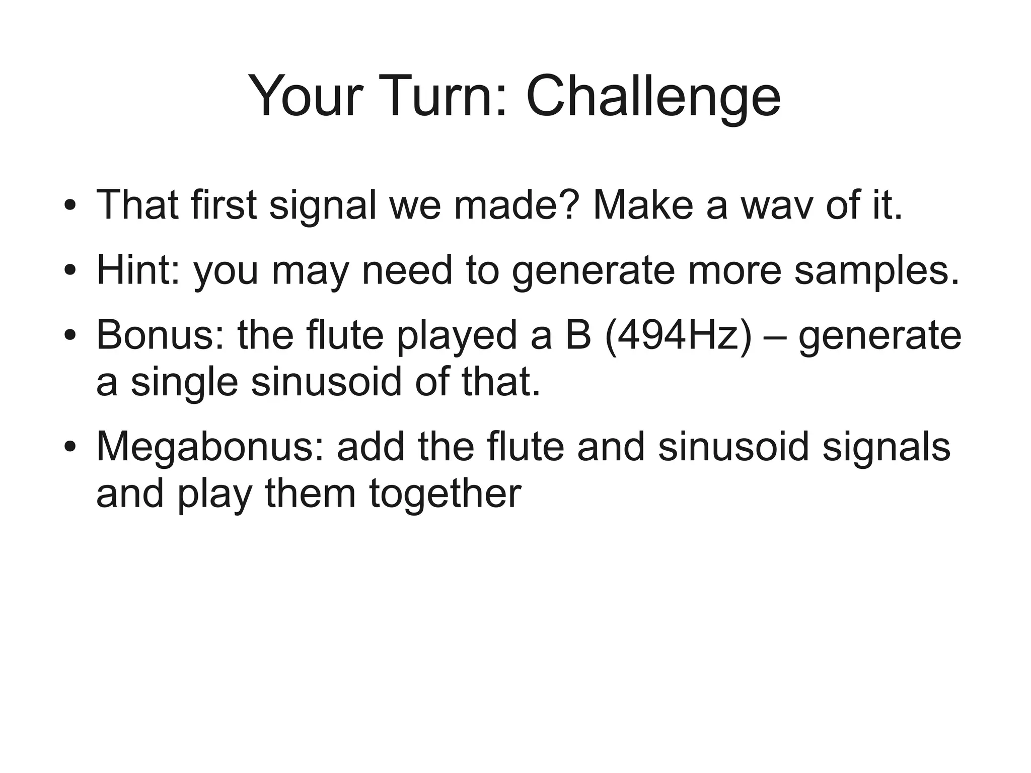Your Turn: Challenge
●   That first signal we made? Make a wav of it.
●   Hint: you may need to generate more samples.
●   Bonus: the flute played a B (494Hz) – generate
    a single sinusoid of that.
●   Megabonus: add the flute and sinusoid signals
    and play them together
 