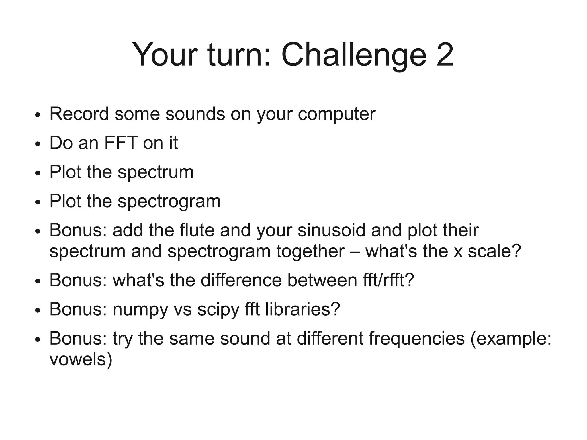 Your turn: Challenge 2
●   Record some sounds on your computer
●   Do an FFT on it
●   Plot the spectrum
●   Plot the spectrogram
●   Bonus: add the flute and your sinusoid and plot their
    spectrum and spectrogram together – what's the x scale?
●   Bonus: what's the difference between fft/rfft?
●   Bonus: numpy vs scipy fft libraries?
●   Bonus: try the same sound at different frequencies (example:
    vowels)
 