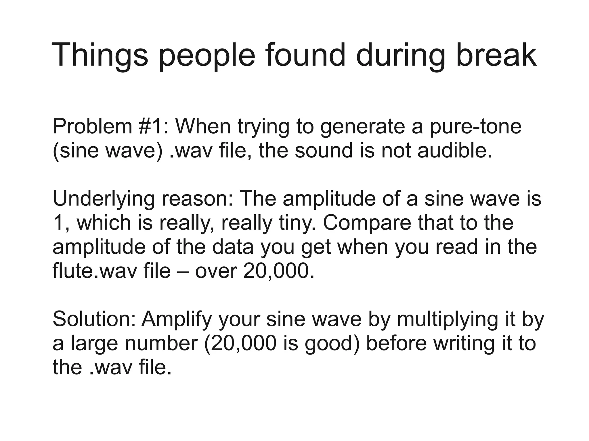 Things people found during break

Problem #1: When trying to generate a pure-tone
(sine wave) .wav file, the sound is not audible.

Underlying reason: The amplitude of a sine wave is
1, which is really, really tiny. Compare that to the
amplitude of the data you get when you read in the
flute.wav file – over 20,000.

Solution: Amplify your sine wave by multiplying it by
a large number (20,000 is good) before writing it to
the .wav file.
 