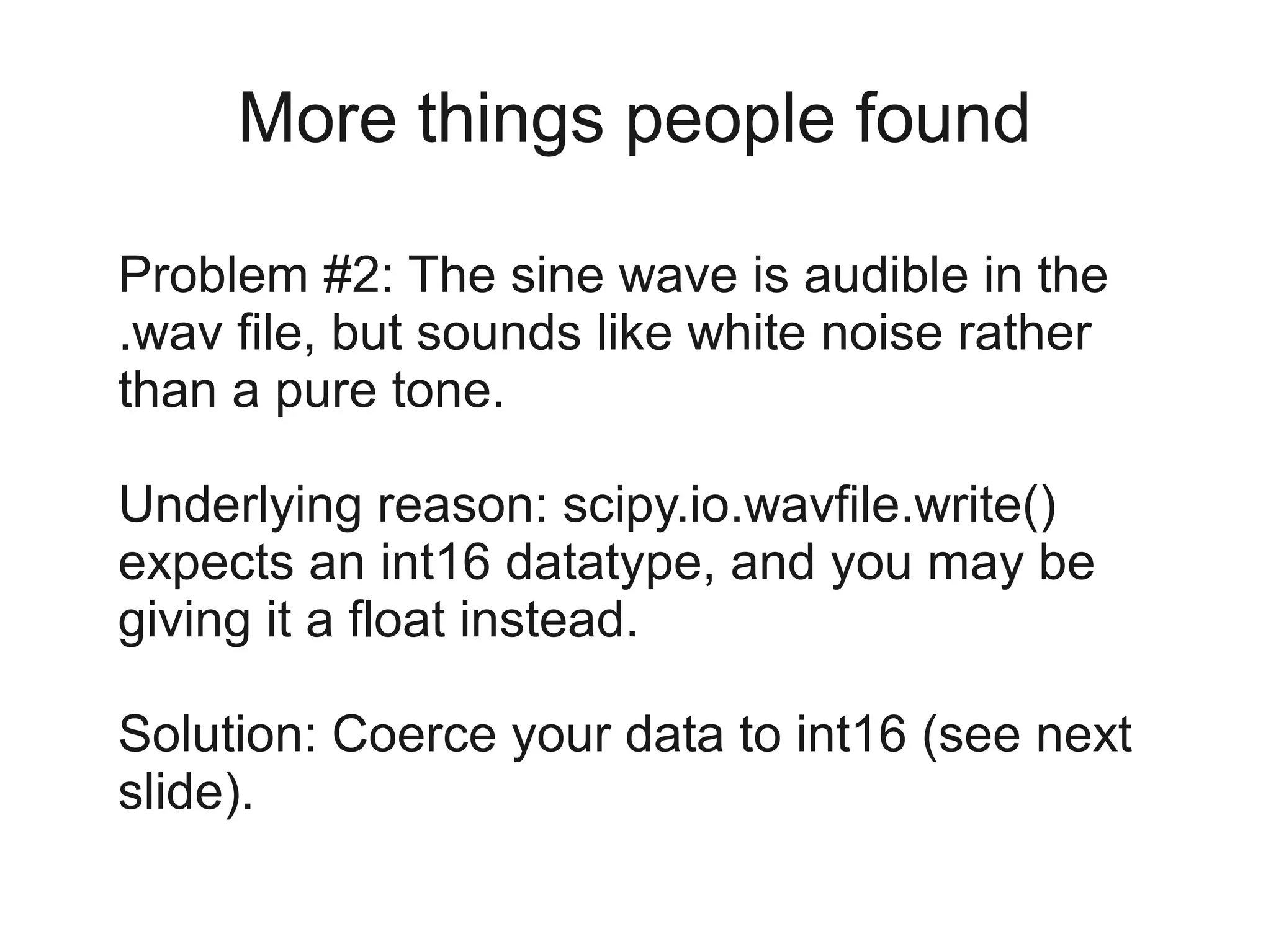 More things people found

Problem #2: The sine wave is audible in the
.wav file, but sounds like white noise rather
than a pure tone.

Underlying reason: scipy.io.wavfile.write()
expects an int16 datatype, and you may be
giving it a float instead.

Solution: Coerce your data to int16 (see next
slide).
 