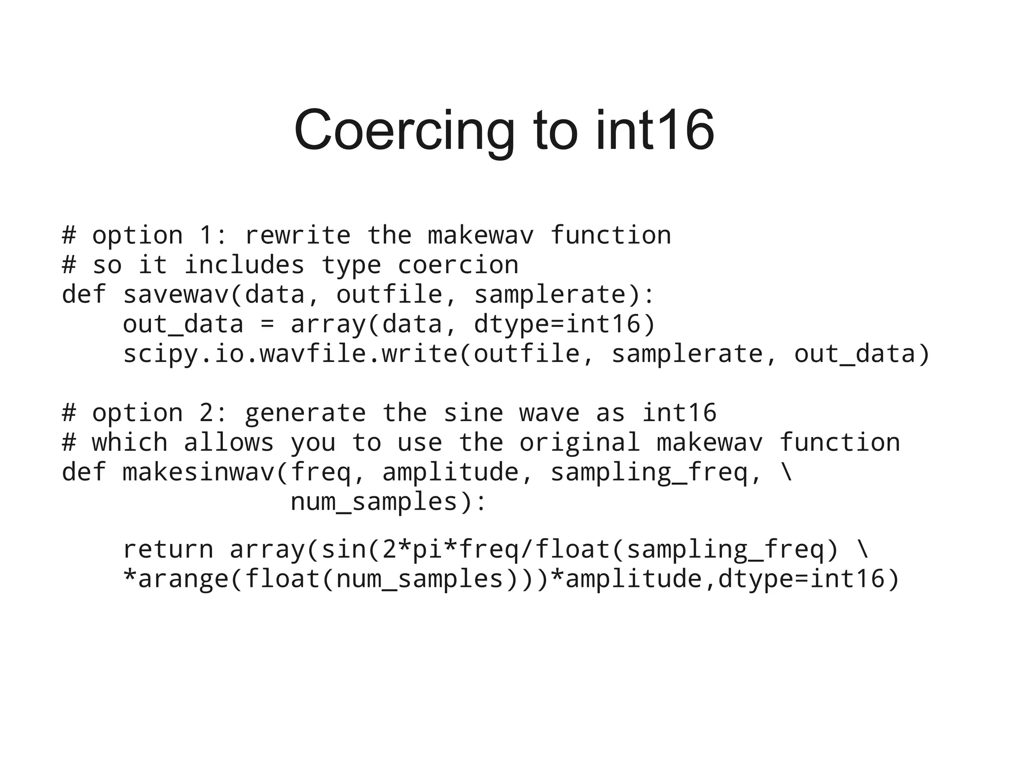 Coercing to int16
# option 1: rewrite the makewav function
# so it includes type coercion
def savewav(data, outfile, samplerate):
    out_data = array(data, dtype=int16)
    scipy.io.wavfile.write(outfile, samplerate, out_data)

# option 2: generate the sine wave as int16
# which allows you to use the original makewav function
def makesinwav(freq, amplitude, sampling_freq, 
               num_samples):
   return array(sin(2*pi*freq/float(sampling_freq) 
   *arange(float(num_samples)))*amplitude,dtype=int16)
 
