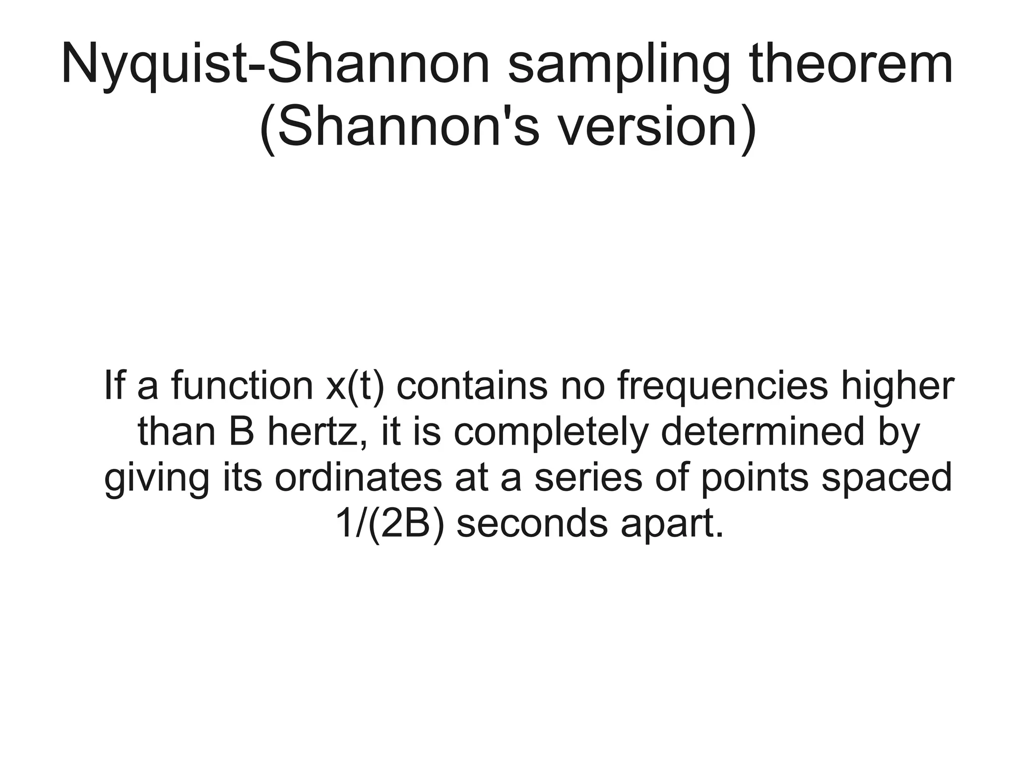 Nyquist-Shannon sampling theorem
        (Shannon's version)



 If a function x(t) contains no frequencies higher
    than B hertz, it is completely determined by
 giving its ordinates at a series of points spaced
               1/(2B) seconds apart.
 