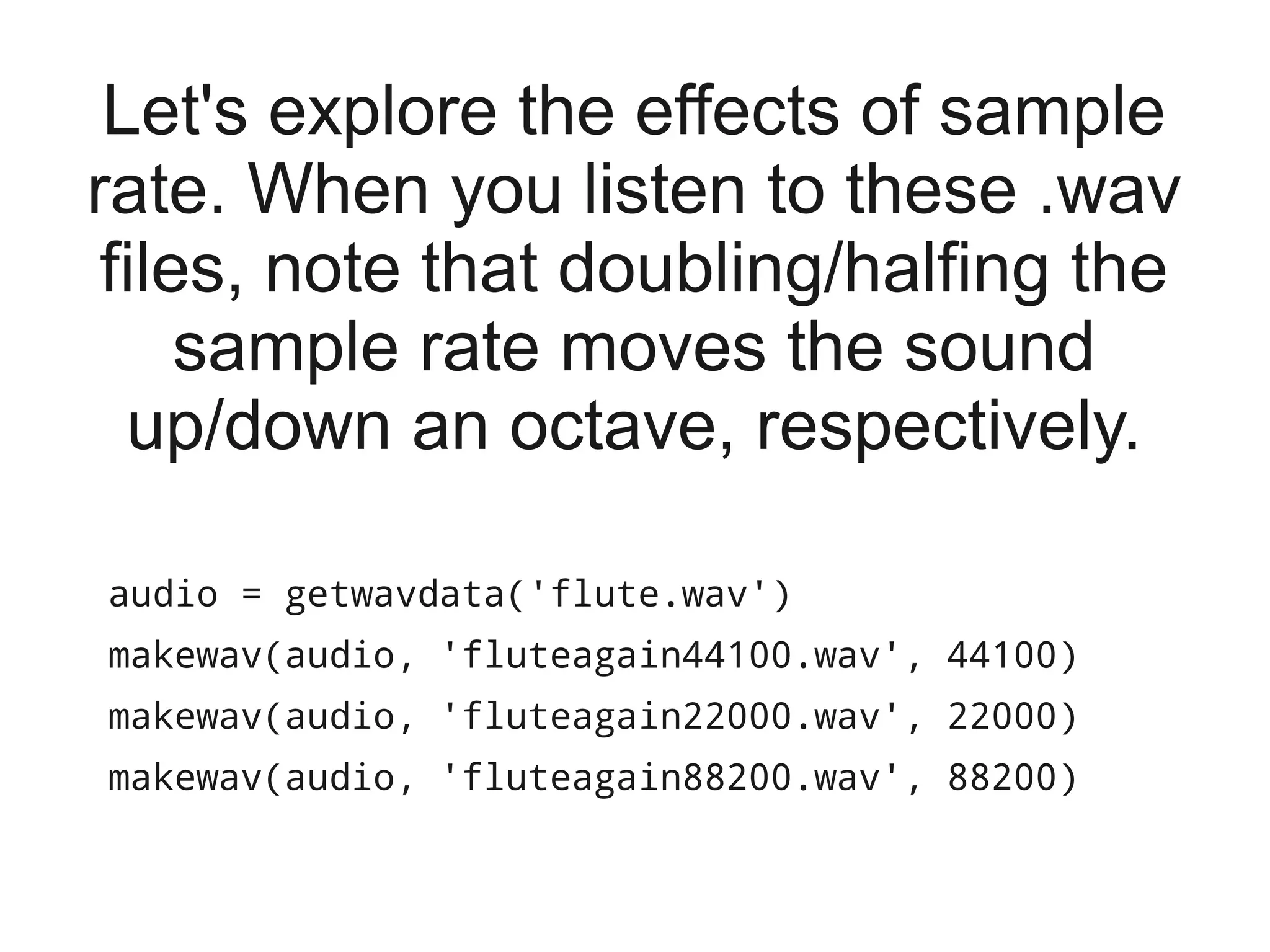 Let's explore the effects of sample
rate. When you listen to these .wav
 files, note that doubling/halfing the
     sample rate moves the sound
  up/down an octave, respectively.

audio = getwavdata('flute.wav')
makewav(audio, 'fluteagain44100.wav', 44100)
makewav(audio, 'fluteagain22000.wav', 22000)
makewav(audio, 'fluteagain88200.wav', 88200)
 