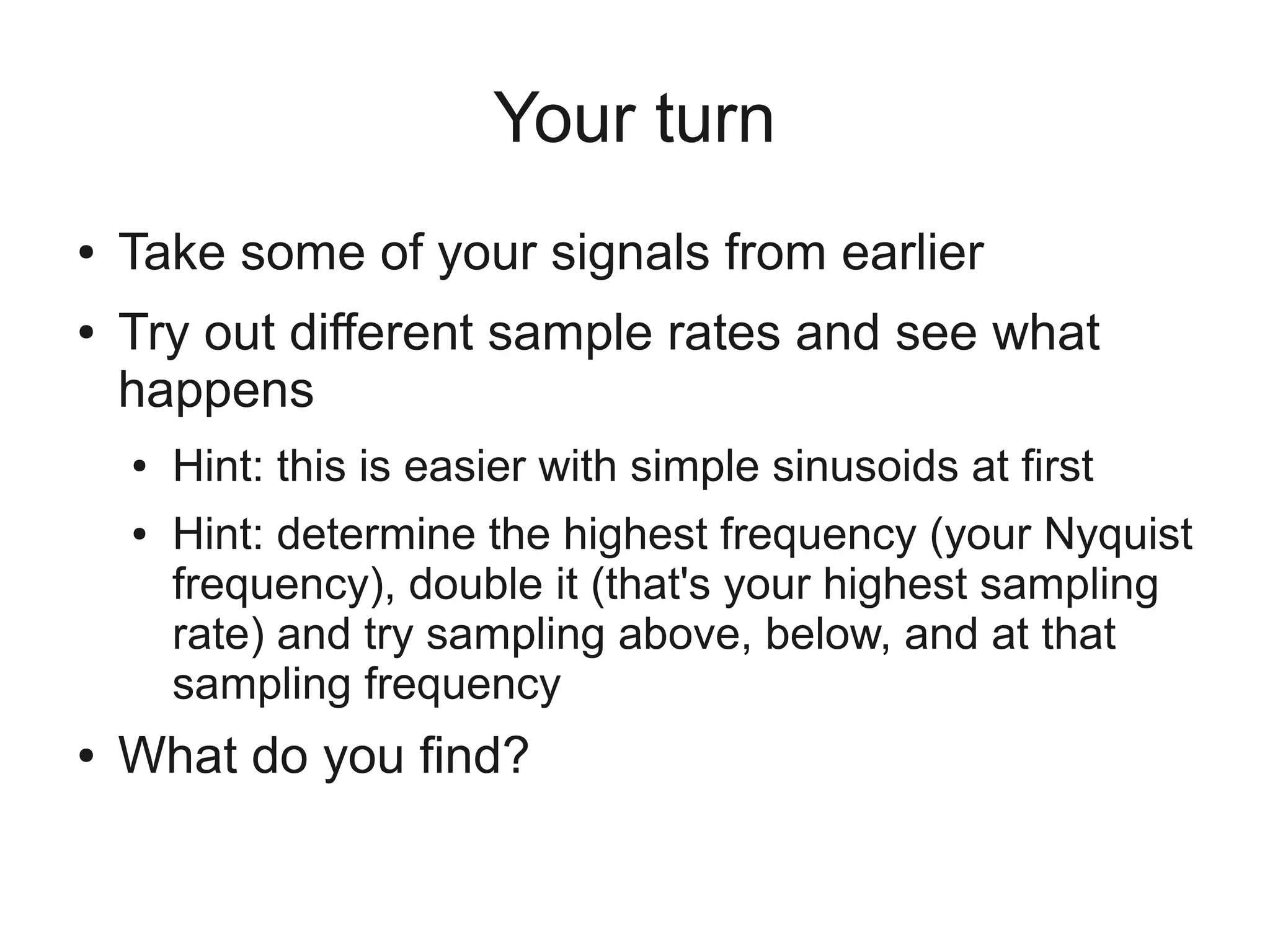 Your turn
●   Take some of your signals from earlier
●   Try out different sample rates and see what
    happens
    ●   Hint: this is easier with simple sinusoids at first
    ●   Hint: determine the highest frequency (your Nyquist
        frequency), double it (that's your highest sampling
        rate) and try sampling above, below, and at that
        sampling frequency
●   What do you find?
 