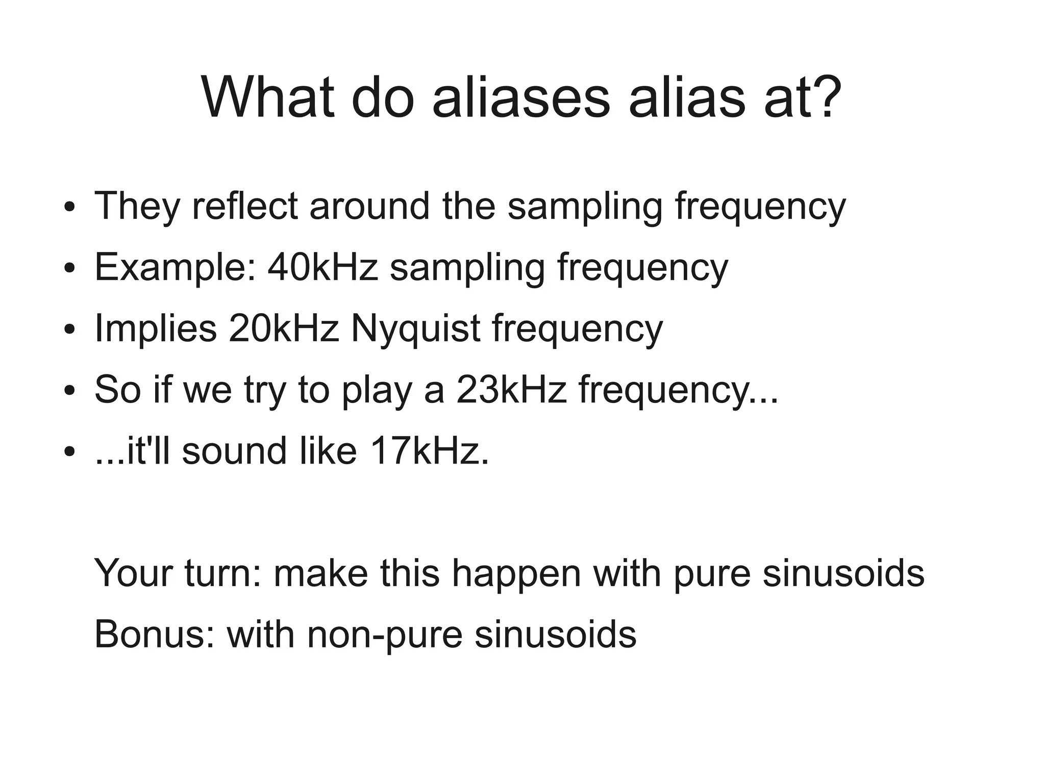 What do aliases alias at?
●   They reflect around the sampling frequency
●   Example: 40kHz sampling frequency
●   Implies 20kHz Nyquist frequency
●   So if we try to play a 23kHz frequency...
●   ...it'll sound like 17kHz.


    Your turn: make this happen with pure sinusoids
    Bonus: with non-pure sinusoids
 