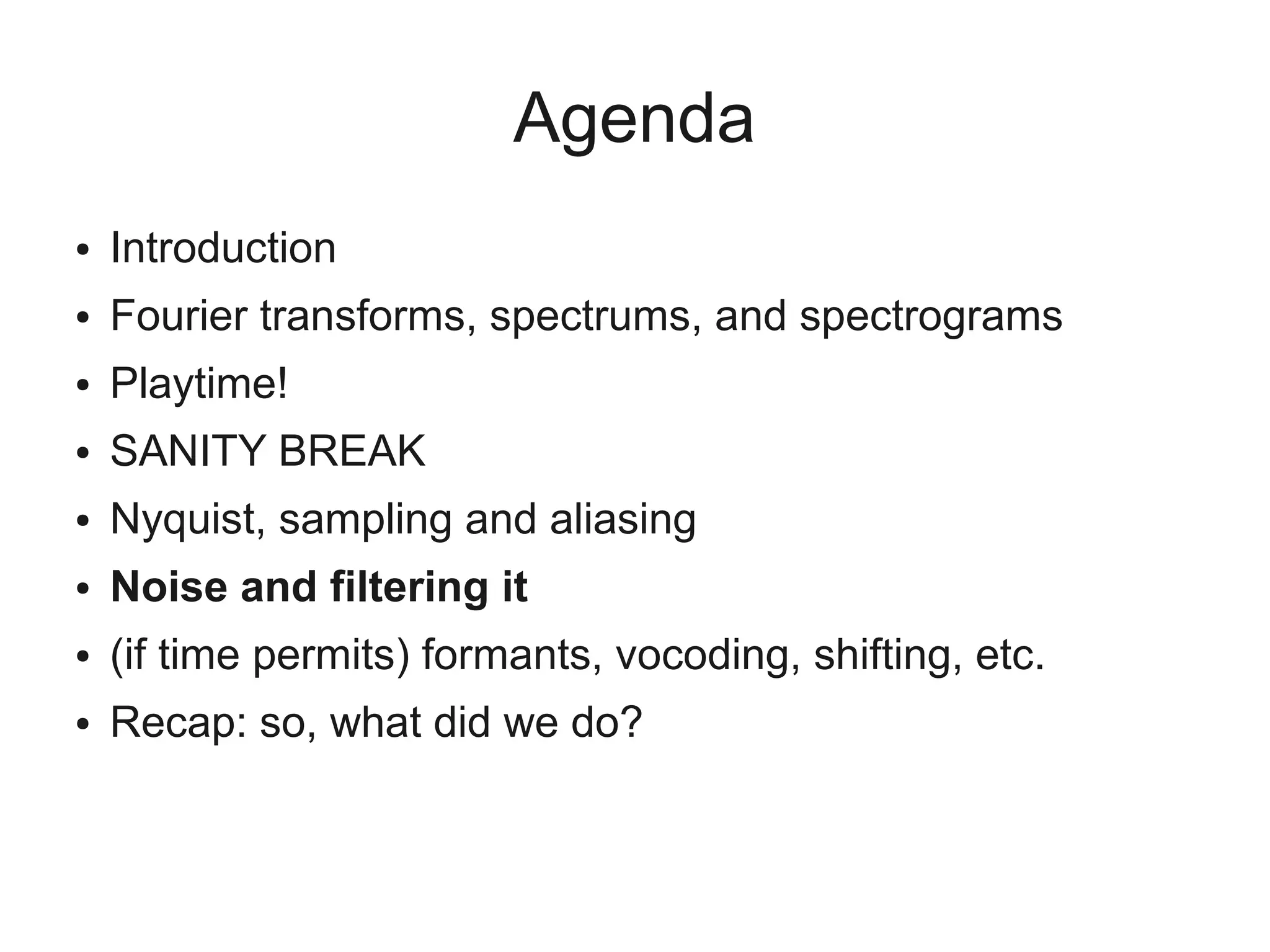 Agenda
●   Introduction
●   Fourier transforms, spectrums, and spectrograms
●   Playtime!
●   SANITY BREAK
●   Nyquist, sampling and aliasing
●   Noise and filtering it
●   (if time permits) formants, vocoding, shifting, etc.
●   Recap: so, what did we do?
 