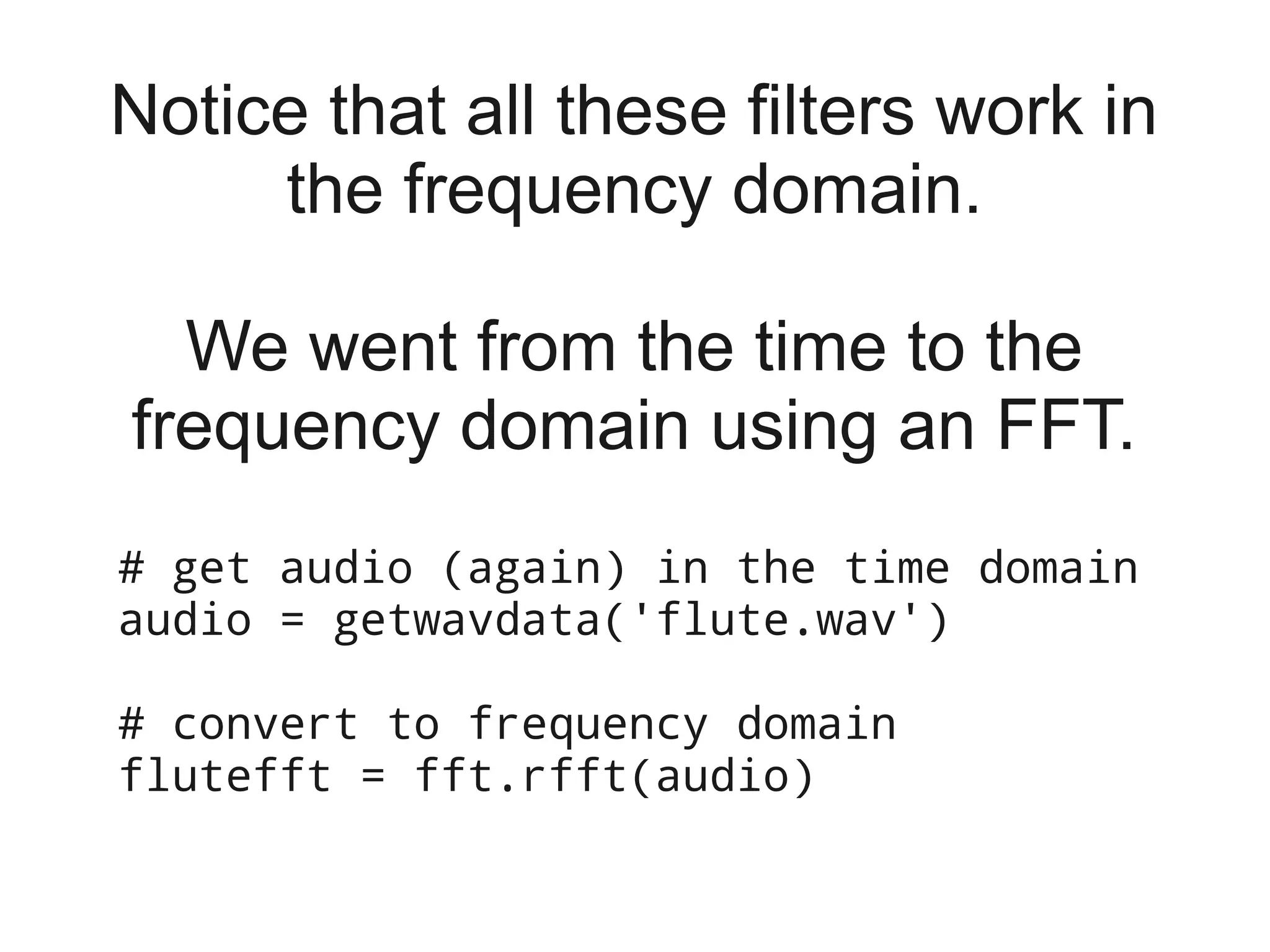 Notice that all these filters work in
     the frequency domain.

  We went from the time to the
frequency domain using an FFT.
# get audio (again) in the time domain
audio = getwavdata('flute.wav')

# convert to frequency domain
flutefft = fft.rfft(audio)
 
