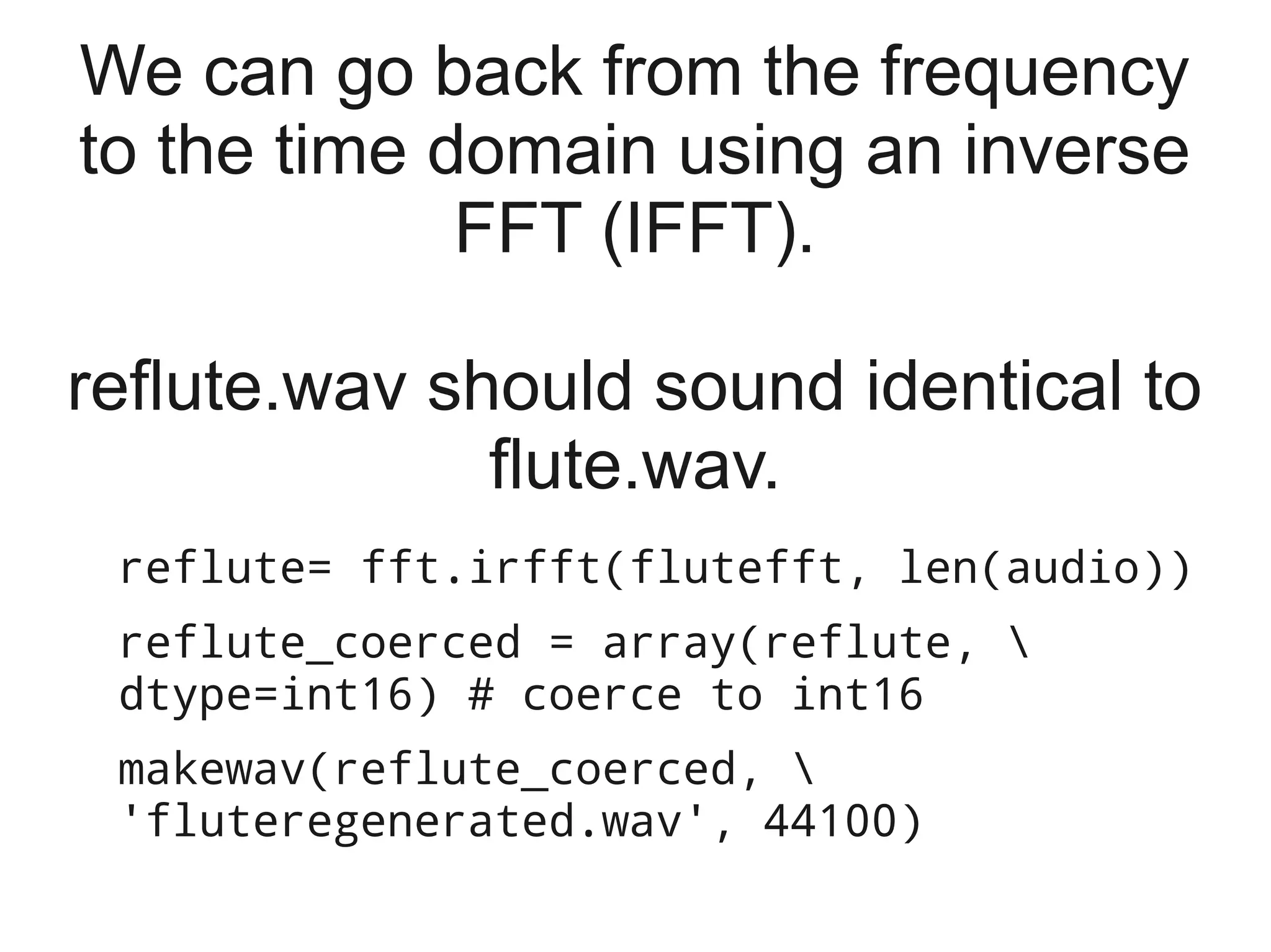 We can go back from the frequency
to the time domain using an inverse
             FFT (IFFT).

reflute.wav should sound identical to
              flute.wav.
 reflute= fft.irfft(flutefft, len(audio))
 reflute_coerced = array(reflute, 
 dtype=int16) # coerce to int16
 makewav(reflute_coerced, 
 'fluteregenerated.wav', 44100)
 