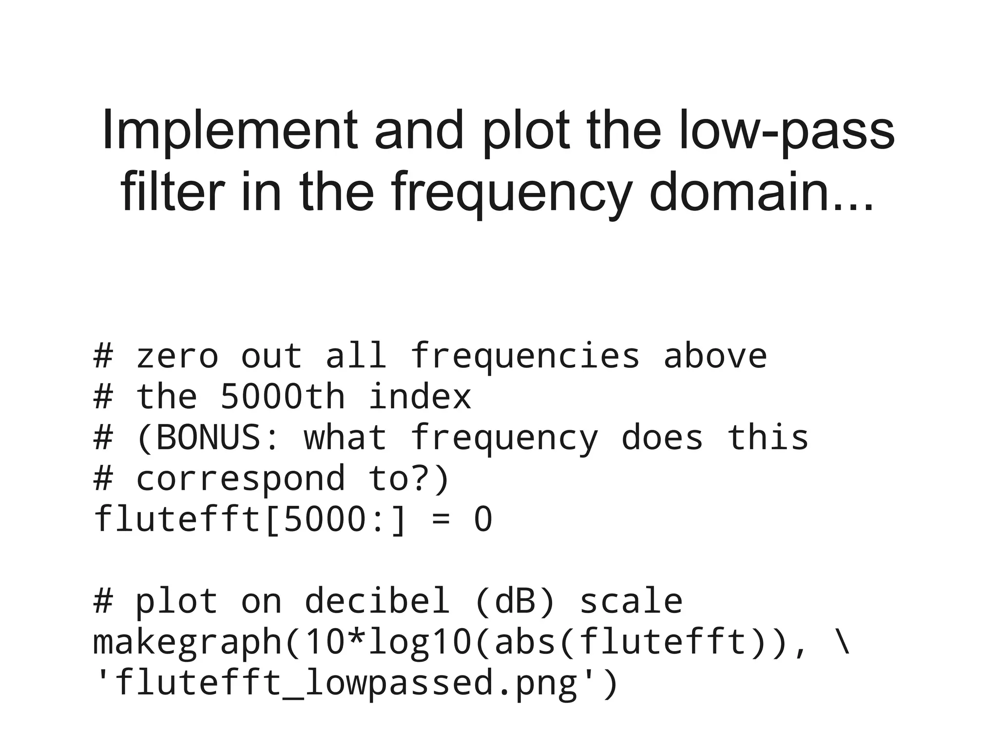 Implement and plot the low-pass
 filter in the frequency domain...

# zero out all frequencies above
# the 5000th index
# (BONUS: what frequency does this
# correspond to?)
flutefft[5000:] = 0

# plot on decibel (dB) scale
makegraph(10*log10(abs(flutefft)), 
'flutefft_lowpassed.png')
 