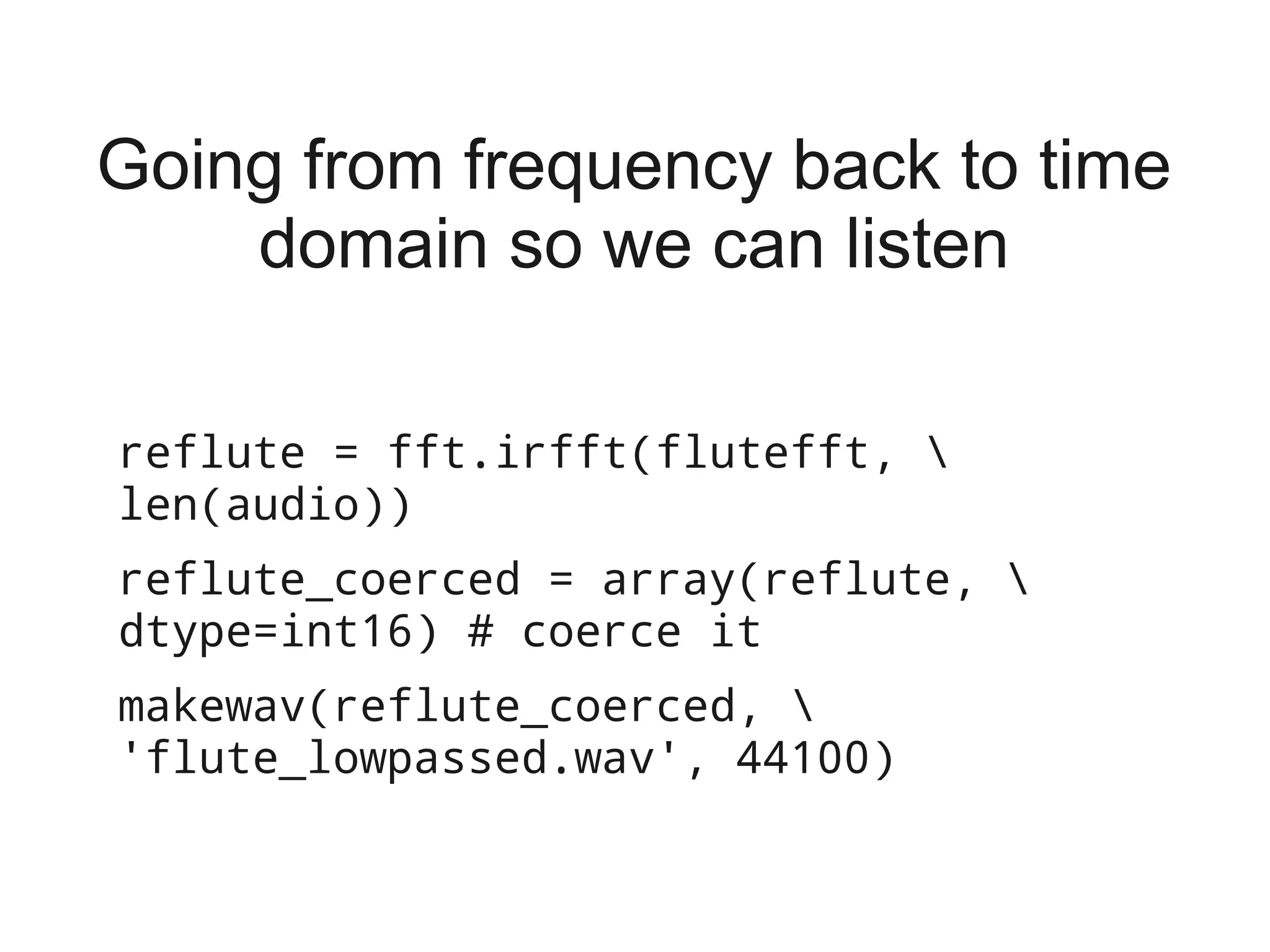 Going from frequency back to time
    domain so we can listen

reflute = fft.irfft(flutefft, 
len(audio))
reflute_coerced = array(reflute, 
dtype=int16) # coerce it
makewav(reflute_coerced, 
'flute_lowpassed.wav', 44100)
 