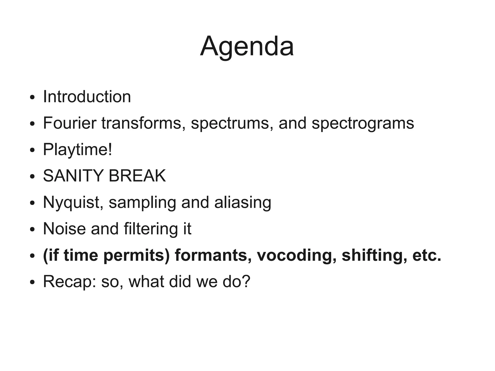 Agenda
●   Introduction
●   Fourier transforms, spectrums, and spectrograms
●   Playtime!
●   SANITY BREAK
●   Nyquist, sampling and aliasing
●   Noise and filtering it
●   (if time permits) formants, vocoding, shifting, etc.
●   Recap: so, what did we do?
 
