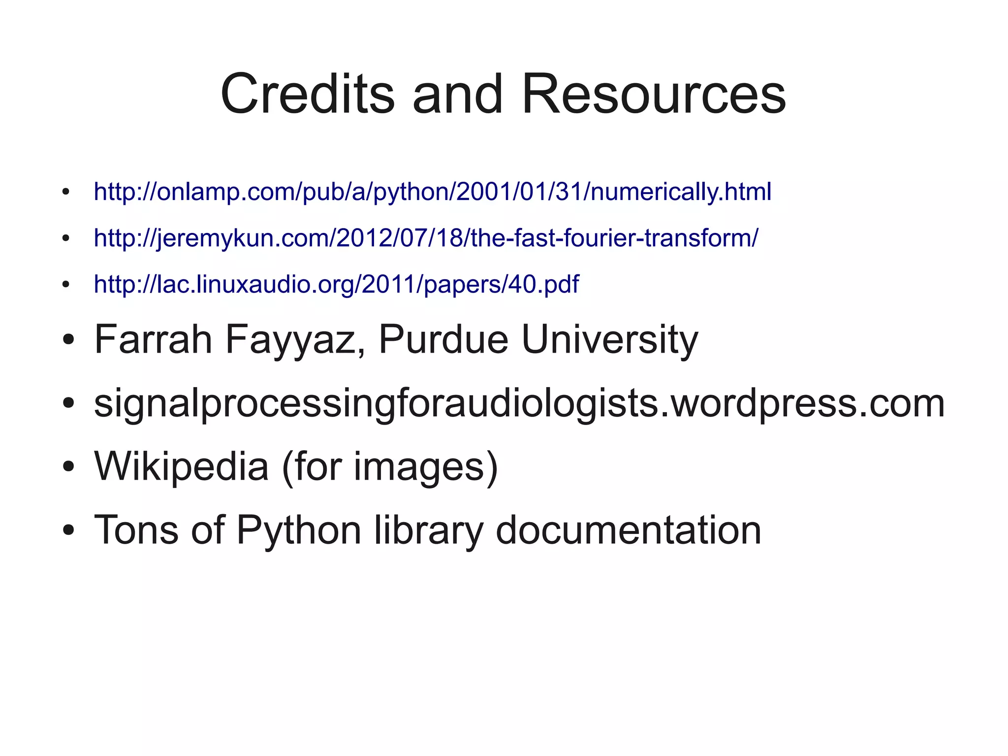 Credits and Resources
●   http://onlamp.com/pub/a/python/2001/01/31/numerically.html
●   http://jeremykun.com/2012/07/18/the-fast-fourier-transform/
●   http://lac.linuxaudio.org/2011/papers/40.pdf

●   Farrah Fayyaz, Purdue University
●   signalprocessingforaudiologists.wordpress.com
●   Wikipedia (for images)
●   Tons of Python library documentation
 