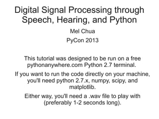 Digital Signal Processing through
  Speech, Hearing, and Python
                     Mel Chua
                    PyCon 2013


   This tutorial was designed to be run on a free
    pythonanywhere.com Python 2.7 terminal.
If you want to run the code directly on your machine,
     you'll need python 2.7.x, numpy, scipy, and
                      matplotlib.
   Either way, you'll need a .wav file to play with
           (preferably 1-2 seconds long).
 