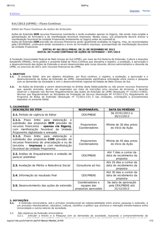 06/11/13

SIGProj

Imprimir

Editais

Fechar

Ext/2013 (UFMS) - Fluxo Contínuo
Edital de Fluxo Contínuo de Ações de Extensão
Ações de Extensão SEM recursos financeiros tramitarão e serão avaliadas apenas no Sigproj, não sendo mais exigida a
apresentação do formulário e da manifestação favorável impressos. Nestes casos, o/a proponente deverá anexar a
manifestação favorável da Unidade Proponente diretamente no Sigproj antes de submetê-la.
Ações de Extensão COM previsão de recursos financeiros serão igualmente avaliadas no Sigproj, mas, se recomendadas
pela C EX/PREAE, continuará sendo necessário o envio do formulário impresso, acompanhado da manifestação favorável
da Unidade Proponente.
EDITAL Nº 60/2012-PREAE, DE 31 DE DEZEMBRO DE 2012
EDITAL DE FLUXO CONTÍNUO DE AÇÕES DE EXTENSÃO – EXT/2013
A Fundação Universidade Federal de Mato Grosso do Sul (UFMS), por meio da Pró-Reitoria de Extensão, C ultura e Assuntos
Estudantis (PREAE), torna público o presente Edital de Fluxo C ontínuo que disciplina o registro, a avaliação, a aprovação e
o desenvolvimento das Ações de Extensão a serem desenvolvidas pelo corpo docente, técnico-administrativo e discente da
UFMS, no exercício de 2013, sem recursos financeiros da UFMS.
1. OBJETIVO
1.1.
O presente Edital tem por objetivo disciplinar, por fluxo contínuo, o registro, a avaliação, a aprovação e o
desenvolvimento de Ações de Extensão da UFMS, representando significativa articulação entre ensino e pesquisa
com as demandas da sociedade e com o desenvolvimento regional do Estado de Mato Grosso do Sul.
1.2.

As Ações de Extensão a serem desenvolvidas no âmbito deste Edital poderão ou não prever recursos financeiros
que, quando previstos, devem ser angariados por meio de inscrições e/ou recursos de terceiros, e deverão
observar o disposto nas Normas Regulamentares das Ações de Extensão da UFMS (Resolução nº 13/2011-C OEX),
Normas que Regulamentam as Atividades de Prestação de Serviço (Resolução Nº 47/2011-C D), Regulamento do
Programa de Bolsa de Extensão (Resolução nº 71/2011-C D) e nas condições, orientações e procedimentos
dispostos no presente Edital.

2. CALENDÁRIO

DESCRIÇÃO DO ITEM
2.1. Período de vigência do Edital
2.1.1. Prazo limite para elaboração e
submissão das propostas SEM previsão de
recursos financeiros - apenas via Sigproj,
com manifestação favorável da Unidade
Proponente digitalizada e anexada
2.1.2. Prazo limite para elaboração e
submissão das propostas COM previsão de
recursos financeiros de arrecadação e ou de
terceiros – impresso e com manifestação
favorável da Unidade Proponente

RESPONSÁVEL
CEX/PREAE

Proponentes
Coordenadores

Mínimo de 30 dias antes
do início da Ação

Proponentes
Coordenadores

Mínimo de 45 dias antes
do início da Ação

2.2. Análise de Enquadramento e emissão de
parecer preliminar

CEX/PREAE

2.3. Avaliação de Mérito e Relevância Social

Consultoria ad hoc

2.4. Informação do resultado final

2.5. Desenvolvimento das ações de extensão

DATA OU PERÍODO
De 07/01/2013 a
30/11/2013

CEX/PREAE
Coordenadores e
equipes das
propostas aprovadas

Até 7 dias a contar da
data de recebimento da
proposta
Até 20 dias a contar da
data de recebimento da
proposta
Até 30 dias a contar da
data de recebimento da
proposta
Da data de aprovação
pela CEX/PREAE até
31/12/2013

3. DEFINIÇÕES
3.1.
A Extensão Universitária, sob o princípio constitucional da indissociabilidade entre ensino, pesquisa e extensão, é
um processo interdisciplinar, educativo, cultural, científico e político que promove a interação transformadora entre
Universidade e outros setores da sociedade.
3.2.

São objetivos da Extensão Universitária:
3.2.1.
articular o Ensino e a Pesquisa com as demandas da sociedade, buscando o comprometimento da
comunidade universitária com os interesses e as necessidades da sociedade organizada em todos os níveis;
sigproj1.mec.gov.br/imprimir.php?id=3&acao=4&edital_id=634
1/13

 