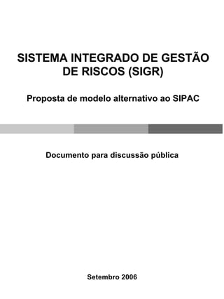 SISTEMA INTEGRADO DE GESTÃO
      DE RISCOS (SIGR)

 Proposta de modelo alternativo ao SIPAC




     Documento para discussão pública




              Setembro 2006
 