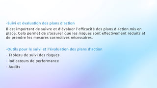 -Suivi et évaluation des plans d'action
Il est important de suivre et d'évaluer l'efficacité des plans d'action mis en
place. Cela permet de s'assurer que les risques sont effectivement réduits et
de prendre les mesures correctives nécessaires.
-Outils pour le suivi et l'évaluation des plans d'action
- Tableau de suivi des risques
- Indicateurs de performance
- Audits
 