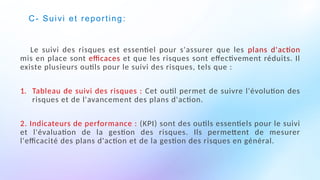 C- Suivi et reporting:
Le suivi des risques est essentiel pour s'assurer que les plans d'action
mis en place sont efficaces et que les risques sont effectivement réduits. Il
existe plusieurs outils pour le suivi des risques, tels que :
1. Tableau de suivi des risques : Cet outil permet de suivre l'évolution des
risques et de l'avancement des plans d'action.
2. Indicateurs de performance : (KPI) sont des outils essentiels pour le suivi
et l'évaluation de la gestion des risques. Ils permettent de mesurer
l'efficacité des plans d'action et de la gestion des risques en général.
 