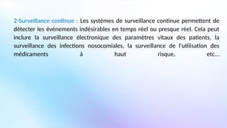 2-Surveillance continue : Les systèmes de surveillance continue permettent de
détecter les événements indésirables en temps réel ou presque réel. Cela peut
inclure la surveillance électronique des paramètres vitaux des patients, la
surveillance des infections nosocomiales, la surveillance de l'utilisation des
médicaments à haut risque, etc...
 