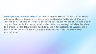 5-Analyse des données existantes : Les données existantes dans les dossiers
médicaux électroniques, les systèmes de gestion des incidents et d'autres
sources peuvent être analysées pour identifier les tendances et les modèles de
risques. Des outils d'analyse des données, tels que les logiciels d'exploration
de données et les tableaux de bord de gestion des risques, peuvent aider à
identifier les zones à haut risque et à prendre des mesures préventives
appropriées.
 