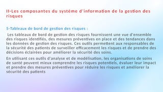 II-Les composantes du système d'information de la gestion des
risques
5-Tableaux de bord de gestion des risques :
Les tableaux de bord de gestion des risques fournissent une vue d'ensemble
des risques identifiés, des mesures préventives en place et des tendances dans
les données de gestion des risques. Ces outils permettent aux responsables de
la sécurité des patients de surveiller efficacement les risques et de prendre des
décisions éclairées pour améliorer la sécurité des soins.
En utilisant ces outils d'analyse et de modélisation, les organisations de soins
de santé peuvent mieux comprendre les risques potentiels, évaluer leur impact
et prendre des mesures préventives pour réduire les risques et améliorer la
sécurité des patients
 