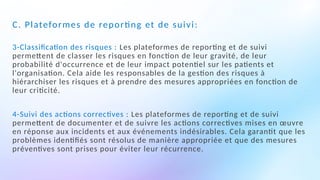 C. Plateformes de reporting et de suivi:
3-Classification des risques : Les plateformes de reporting et de suivi
permettent de classer les risques en fonction de leur gravité, de leur
probabilité d'occurrence et de leur impact potentiel sur les patients et
l'organisation. Cela aide les responsables de la gestion des risques à
hiérarchiser les risques et à prendre des mesures appropriées en fonction de
leur criticité.
4-Suivi des actions correctives : Les plateformes de reporting et de suivi
permettent de documenter et de suivre les actions correctives mises en œuvre
en réponse aux incidents et aux événements indésirables. Cela garantit que les
problèmes identifiés sont résolus de manière appropriée et que des mesures
préventives sont prises pour éviter leur récurrence.
 