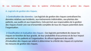 III- Les technologies utilisées dans le système d'information de la gestion des risques
A. Logiciels de gestion des risques:
1-Centralisation des données : Les logiciels de gestion des risques centralisent les
données relatives aux incidents, aux événements indésirables, aux plaintes des
patients, aux audits et aux inspections. Cela permet aux responsables de la gestion
des risques d'avoir une vue d'ensemble complète de tous les risques potentiels dans
l'organisation.
2-Classification et évaluation des risques : Ces logiciels permettent de classer les
risques en fonction de leur gravité, de leur probabilité d'occurrence et de leur impact
potentiel sur les patients et l'organisation. Ils offrent également des outils
d'évaluation des risques qui aident à déterminer la criticité des risques et à prioriser
les mesures de gestion des risques.
 
