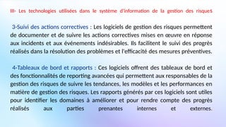 III- Les technologies utilisées dans le système d'information de la gestion des risques
3-Suivi des actions correctives : Les logiciels de gestion des risques permettent
de documenter et de suivre les actions correctives mises en œuvre en réponse
aux incidents et aux événements indésirables. Ils facilitent le suivi des progrès
réalisés dans la résolution des problèmes et l'efficacité des mesures préventives.
4-Tableaux de bord et rapports : Ces logiciels offrent des tableaux de bord et
des fonctionnalités de reporting avancées qui permettent aux responsables de la
gestion des risques de suivre les tendances, les modèles et les performances en
matière de gestion des risques. Les rapports générés par ces logiciels sont utiles
pour identifier les domaines à améliorer et pour rendre compte des progrès
réalisés aux parties prenantes internes et externes.
 