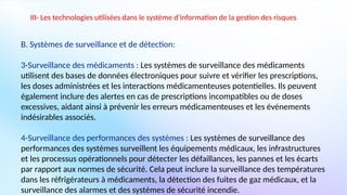 III- Les technologies utilisées dans le système d'information de la gestion des risques
B. Systèmes de surveillance et de détection:
3-Surveillance des médicaments : Les systèmes de surveillance des médicaments
utilisent des bases de données électroniques pour suivre et vérifier les prescriptions,
les doses administrées et les interactions médicamenteuses potentielles. Ils peuvent
également inclure des alertes en cas de prescriptions incompatibles ou de doses
excessives, aidant ainsi à prévenir les erreurs médicamenteuses et les événements
indésirables associés.
4-Surveillance des performances des systèmes : Les systèmes de surveillance des
performances des systèmes surveillent les équipements médicaux, les infrastructures
et les processus opérationnels pour détecter les défaillances, les pannes et les écarts
par rapport aux normes de sécurité. Cela peut inclure la surveillance des températures
dans les réfrigérateurs à médicaments, la détection des fuites de gaz médicaux, et la
surveillance des alarmes et des systèmes de sécurité incendie.
 