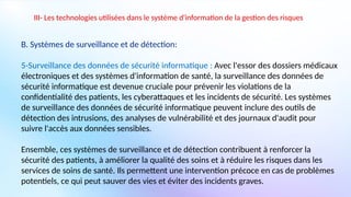 III- Les technologies utilisées dans le système d'information de la gestion des risques
B. Systèmes de surveillance et de détection:
5-Surveillance des données de sécurité informatique : Avec l'essor des dossiers médicaux
électroniques et des systèmes d'information de santé, la surveillance des données de
sécurité informatique est devenue cruciale pour prévenir les violations de la
confidentialité des patients, les cyberattaques et les incidents de sécurité. Les systèmes
de surveillance des données de sécurité informatique peuvent inclure des outils de
détection des intrusions, des analyses de vulnérabilité et des journaux d'audit pour
suivre l'accès aux données sensibles.
Ensemble, ces systèmes de surveillance et de détection contribuent à renforcer la
sécurité des patients, à améliorer la qualité des soins et à réduire les risques dans les
services de soins de santé. Ils permettent une intervention précoce en cas de problèmes
potentiels, ce qui peut sauver des vies et éviter des incidents graves.
 