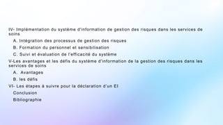 IV- Implémentation du système d'information de gestion des risques dans les services de
soins
A. Intégration des processus de gestion des risques
B. Formation du personnel et sensibilisation
C. Suivi et évaluation de l'efficacité du système
V-Les avantages et les défis du système d'information de la gestion des risques dans les
services de soins
A. Avantages
B. les défis
VI- Les étapes à suivre pour la déclaration d’un EI
Conclusion
Bibliographie
 