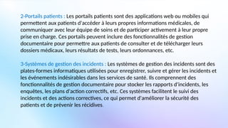 2-Portails patients : Les portails patients sont des applications web ou mobiles qui
permettent aux patients d'accéder à leurs propres informations médicales, de
communiquer avec leur équipe de soins et de participer activement à leur propre
prise en charge. Ces portails peuvent inclure des fonctionnalités de gestion
documentaire pour permettre aux patients de consulter et de télécharger leurs
dossiers médicaux, leurs résultats de tests, leurs ordonnances, etc.
3-Systèmes de gestion des incidents : Les systèmes de gestion des incidents sont des
plates-formes informatiques utilisées pour enregistrer, suivre et gérer les incidents et
les événements indésirables dans les services de santé. Ils comprennent des
fonctionnalités de gestion documentaire pour stocker les rapports d'incidents, les
enquêtes, les plans d'action correctifs, etc. Ces systèmes facilitent le suivi des
incidents et des actions correctives, ce qui permet d'améliorer la sécurité des
patients et de prévenir les récidives.
 