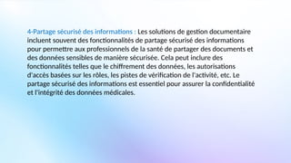 4-Partage sécurisé des informations : Les solutions de gestion documentaire
incluent souvent des fonctionnalités de partage sécurisé des informations
pour permettre aux professionnels de la santé de partager des documents et
des données sensibles de manière sécurisée. Cela peut inclure des
fonctionnalités telles que le chiffrement des données, les autorisations
d'accès basées sur les rôles, les pistes de vérification de l'activité, etc. Le
partage sécurisé des informations est essentiel pour assurer la confidentialité
et l'intégrité des données médicales.
 