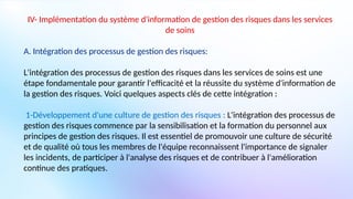 IV- Implémentation du système d'information de gestion des risques dans les services
de soins
A. Intégration des processus de gestion des risques:
L'intégration des processus de gestion des risques dans les services de soins est une
étape fondamentale pour garantir l'efficacité et la réussite du système d'information de
la gestion des risques. Voici quelques aspects clés de cette intégration :
1-Développement d'une culture de gestion des risques : L'intégration des processus de
gestion des risques commence par la sensibilisation et la formation du personnel aux
principes de gestion des risques. Il est essentiel de promouvoir une culture de sécurité
et de qualité où tous les membres de l'équipe reconnaissent l'importance de signaler
les incidents, de participer à l'analyse des risques et de contribuer à l'amélioration
continue des pratiques.
 