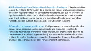 4-Utilisation du système d'information de la gestion des risques : L'implémentation
réussie du système d'information de la gestion des risques implique une utilisation
efficace et régulière de tous les composants du système, tels que les systèmes de
signalement des incidents, les outils d'analyse des risques et les plateformes de
reporting. Il est important de fournir une formation adéquate au personnel sur
l'utilisation de ces outils et de promouvoir leur utilisation régulière.
5-Évaluation continue et amélioration : L'intégration des processus de gestion des
risques est un processus continu qui nécessite une évaluation régulière de
l'efficacité des mesures préventives mises en place. Les organisations de soins de
santé doivent être prêtes à apporter des ajustements et des améliorations à leur
système de gestion des risques en fonction des nouvelles données, des meilleures
pratiques et des changements dans l'environnement opérationnel.
 