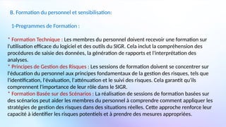 B. Formation du personnel et sensibilisation:
1-Programmes de Formation :
* Formation Technique : Les membres du personnel doivent recevoir une formation sur
l'utilisation efficace du logiciel et des outils du SIGR. Cela inclut la compréhension des
procédures de saisie des données, la génération de rapports et l'interprétation des
analyses.
* Principes de Gestion des Risques : Les sessions de formation doivent se concentrer sur
l'éducation du personnel aux principes fondamentaux de la gestion des risques, tels que
l'identification, l'évaluation, l'atténuation et le suivi des risques. Cela garantit qu'ils
comprennent l'importance de leur rôle dans le SIGR.
* Formation Basée sur des Scénarios : La réalisation de sessions de formation basées sur
des scénarios peut aider les membres du personnel à comprendre comment appliquer les
stratégies de gestion des risques dans des situations réelles. Cette approche renforce leur
capacité à identifier les risques potentiels et à prendre des mesures appropriées.
 