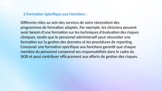 2-Formation Spécifique aux Fonctions :
Différents rôles au sein des services de soins nécessitent des
programmes de formation adaptés. Par exemple, les cliniciens peuvent
avoir besoin d'une formation sur les techniques d'évaluation des risques
cliniques, tandis que le personnel administratif peut nécessiter une
formation sur la gestion des données et les procédures de reporting.
Concevoir une formation spécifique aux fonctions garantit que chaque
membre du personnel comprend ses responsabilités dans le cadre du
SIGR et peut contribuer efficacement aux efforts de gestion des risques.
 