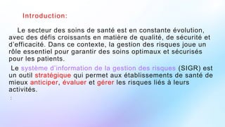 Introduction:
Le secteur des soins de santé est en constante évolution,
avec des défis croissants en matière de qualité, de sécurité et
d’efficacité. Dans ce contexte, la gestion des risques joue un
rôle essentiel pour garantir des soins optimaux et sécurisés
pour les patients.
Le système d’information de la gestion des risques (SIGR) est
un outil stratégique qui permet aux établissements de santé de
mieux anticiper, évaluer et gérer les risques liés à leurs
activités.
:
 